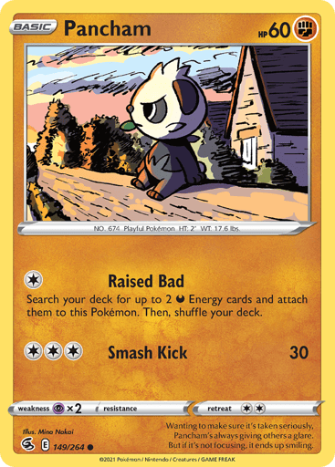 Pancham  
Fusion Strike 
Product Details
Card Number / Rarity:149/264 / Common
Card Type / HP / Stage:Fighting / 60 / Basic
Attack 1:[1] Raised Bad
Search your deck for up to 2 D Energy cards and attach them to this Pokémon. Then, shuffle your deck.
Attack 2:[3] Smash Kick (30)
Weakness / Resistance / Retreat Cost:Px2 / None / 2