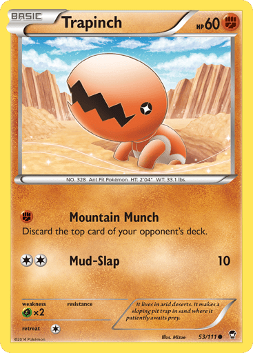 Trapinch  
Furious Fists  
Product Details
Card Number / Rarity:53/111 / Common
Card Type / HP / Stage:Fighting / 60 / Basic
Attack 1:[F] Mountain Munch
Discard the top card of your opponent's deck.
Attack 2:[2] Mud-Slap (10)
Weakness / Resistance / Retreat Cost:Gx2 / / 1