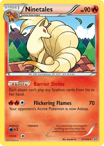 Ninetales  
Primal Clash 
Product Details
Card Number / Rarity:21/160 / Rare
Card Type / HP / Stage:Fire / 90 / Stage 1
Card Text:Ability - Barrier Shrine
Each player can't play any Stadium cards from his or her hand.
Attack 1:[RR1] Flickering Flames (70)
Your opponent's Active Pokemon is now Asleep.
Weakness / Resistance / Retreat Cost:Wx2 / / 1