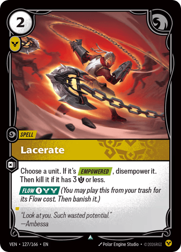 Lacerate
Vendetta
Product Details
Choose a unit. If it's [EMPOWERED], disempower it. Then kill it if it has 3 Might or less.
[FLOW 4 and 2 Order] (You may play this from your trash for its Flow cost. Then banish it.)
Rarity:Uncommon
Number:127/166
Energy Cost:2
Power Cost:1
Card Type:Spell
Domain:Order
Flavor Text:"Look at you. Such wasted potential."
—Ambessa