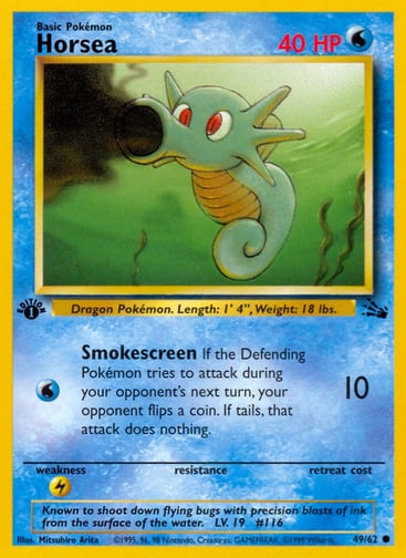Horsea (1st Edition) 
Fossil  
Product Details
Card Number / Rarity:49/62 / Common
Card Type / HP / Stage:Water / 40 / Basic
Attack 1:[W] Smokescreen (10)
If the Defending Pokémon tries to attack during your opponent's next turn, your opponent flips a coin. If tails, that attack does nothing.
Weakness / Resistance / Retreat Cost:L / /