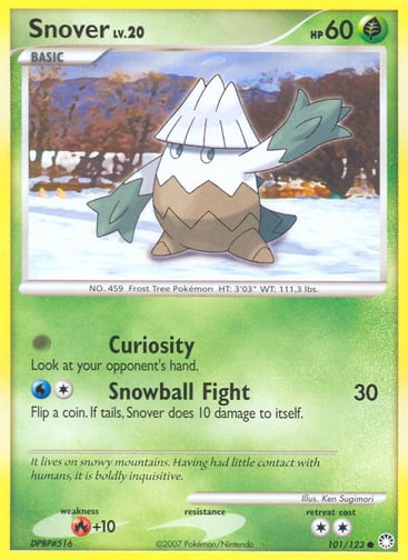 Snover  
Mysterious Treasures 
Product Details
Card Number / Rarity:101/123 / Common
Card Type / HP / Stage:Grass / 60 / Basic
Attack 1:[0] Curiosity
Look at your opponent's hand.
Attack 2:[1W] Snowball Fight (30)
Flip a coin. If tails, Snover does 10 damage to itself.
Weakness / Resistance / Retreat Cost:R+10 / / 2