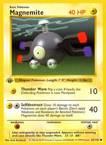 Magnemite  
Base Set  
Product Details
Card Number / Rarity:053/102 / Common
Card Type / HP / Stage:Lightning / 40 / Basic
Attack 1:[L] Thunder Wave (10)
Flip a coin. If heads, the Defending Pokémon is now Paralyzed.
Attack 2:[1L] Selfdestruct (40)
Does 10 damage to each Pokémon on each player's Bench. (Don't apply Weakness and Resistance for Benched Pokémon.) Magnemite does 40 damage to itself.
Weakness / Resistance / Retreat Cost:F / / 1