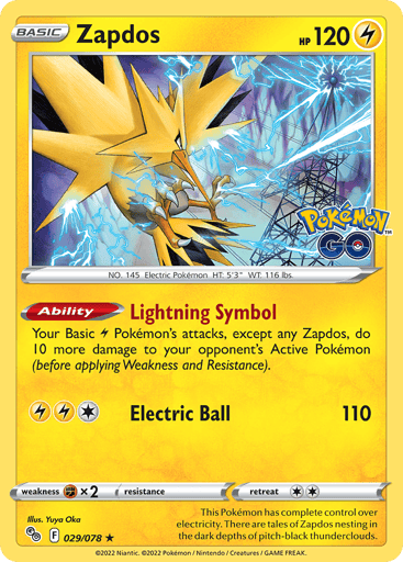 Zapdos
Pokemon GO
Product Details
Card Number / Rarity:029/078 / Holo Rare
Card Type / HP / Stage:Lighnting / 120 / Basic
Card Text:Ability — Lightning Symbol
Your basic L Pokémon's attacks, except any Zapdos, do 10 more damage to your opponent's Active Pokémon (before applying Weakness and Resistance).
Attack 1:[1LL] Electric Ball (110)
Weakness / Resistance / Retreat Cost:Fx2 / None / 2
