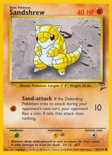 Sandshrew  
Base Set 2  
Product Details
Card Number / Rarity:091/110 / Common
Card Type / HP / Stage:Fighting / 40 / Basic
Attack 1:[F] Sand-attack (10)
If the Defending Pokémon tries to attack during your opponent's next turn, your opponent flips a coin. If tails, that attack does nothing.
Weakness / Resistance / Retreat Cost:G / L-30 / 1