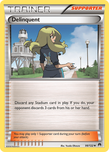 Delinquent  
BREAKpoint 
Product Details
Card Number / Rarity:98/122 / Uncommon
Card Type / HP / Stage:Supporter / /
Card Text:Discard a Stadium card in play. If you do, your opponent chooses 3 cards from his or her hand and discards them.