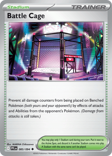 Battle Cage
Phantasmal Flames
Product Details
Card Number / Rarity:085/094 / Uncommon
Card Type / HP / Stage:Trainer - Stadium / /
Card Text:Prevent all damage counters from being placed on Benched Pokemon (both yours and your opponent's) by effects of attacks and Abilities from the opponent's Pokemon. (Damage from attacks is still taken.)
Artist:MARINA Chikazawa