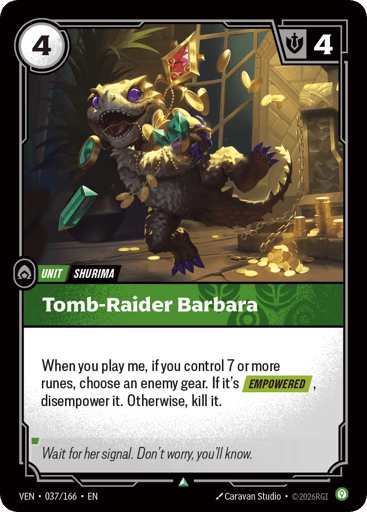 Tomb-raider Barbara
Vendetta
Product Details
When you play me, if you control 7 or more runes, choose an enemy gear. If it's [EMPOWERED], disempower it. Otherwise, kill it.
Rarity:Uncommon
Number:037/166
Energy Cost:4
Might:4
Card Type:Unit
Tag:Shurima
Domain:Calm